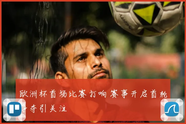 欧洲杯首场比赛打响 赛事开启首轮争夺引关注