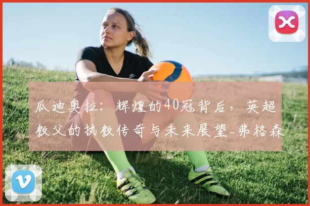 瓜迪奥拉：辉煌的40冠背后，英超教父的执教传奇与未来展望_弗格森_战术_欧冠