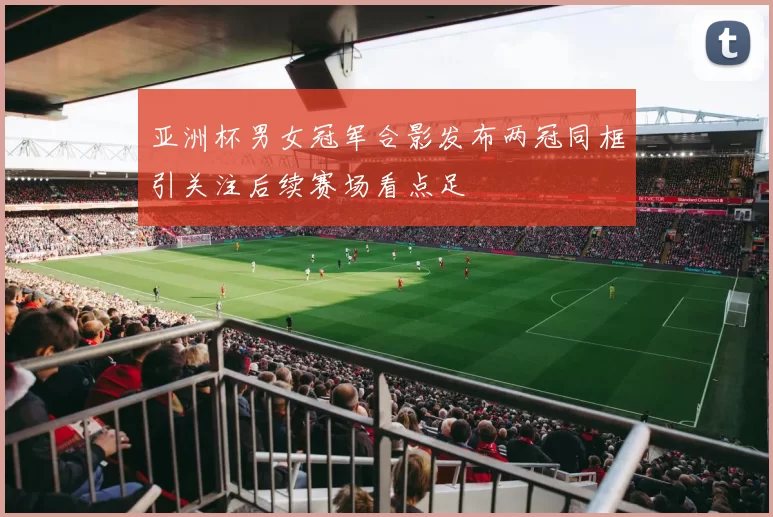 亚洲杯男女冠军合影发布两冠同框引关注后续赛场看点足