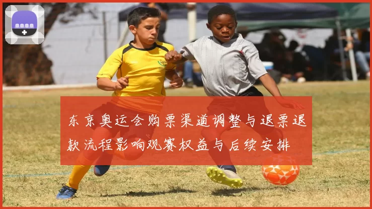 东京奥运会购票渠道调整与退票退款流程影响观赛权益与后续安排