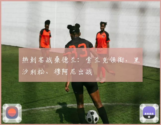 热刺客战桑德兰：索兰克领衔，里沙利松、穆阿尼出战
