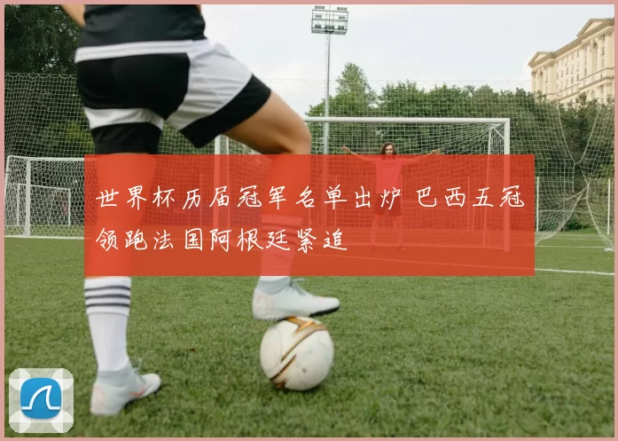 世界杯历届冠军名单出炉 巴西五冠领跑法国阿根廷紧追