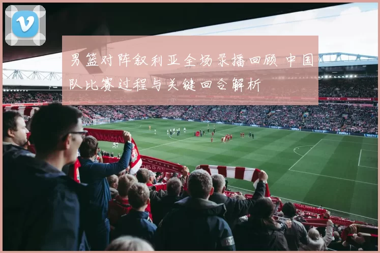 男篮对阵叙利亚全场录播回顾 中国队比赛过程与关键回合解析