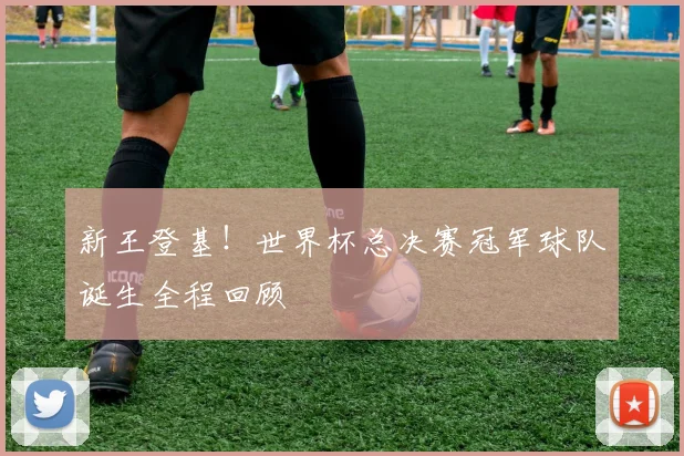 新王登基！世界杯总决赛冠军球队诞生全程回顾