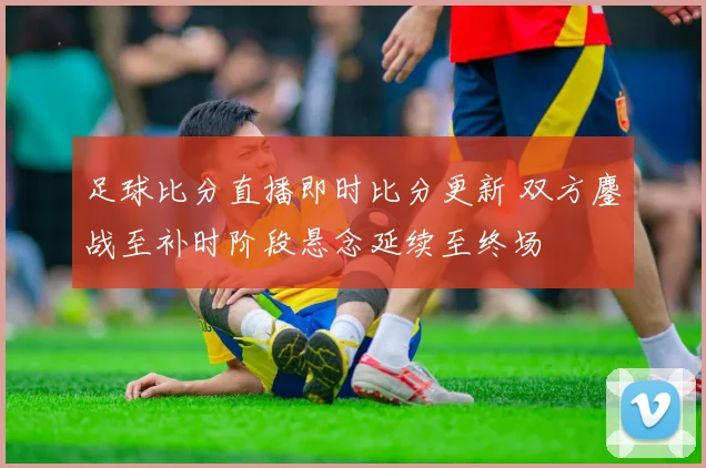 足球比分直播即时比分更新 双方鏖战至补时阶段悬念延续至终场