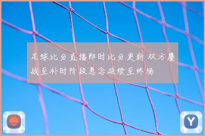 足球比分直播即时比分更新 双方鏖战至补时阶段悬念延续至终场