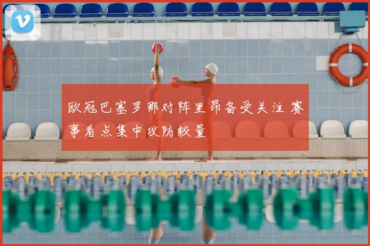 欧冠巴塞罗那对阵里昂备受关注 赛事看点集中攻防较量