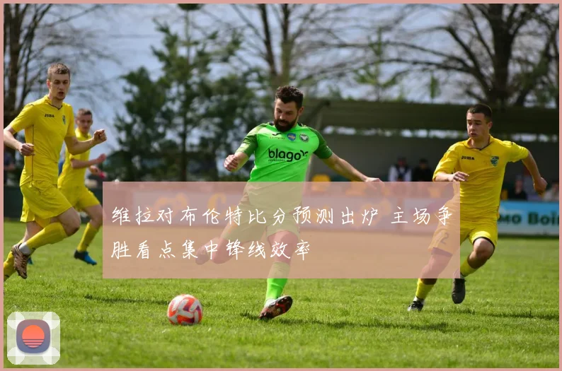 维拉对布伦特比分预测出炉 主场争胜看点集中锋线效率