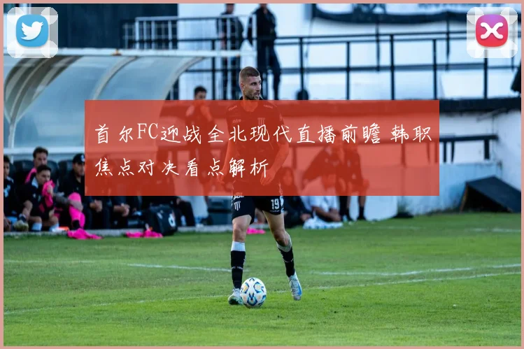 首尔FC迎战全北现代直播前瞻 韩职焦点对决看点解析