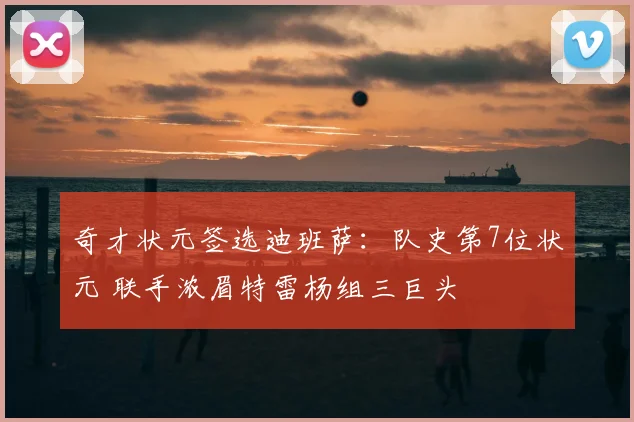 奇才状元签选迪班萨：队史第7位状元 联手浓眉特雷杨组三巨头