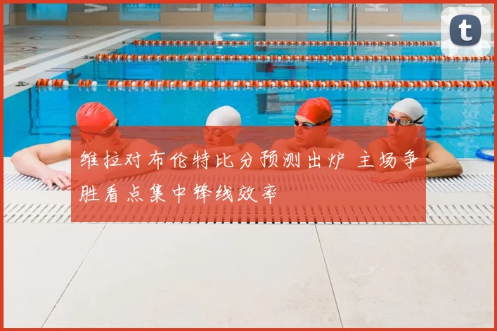 维拉对布伦特比分预测出炉 主场争胜看点集中锋线效率