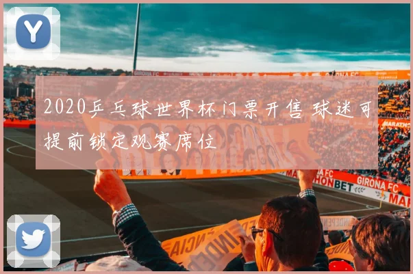 2020乒乓球世界杯门票开售 球迷可提前锁定观赛席位