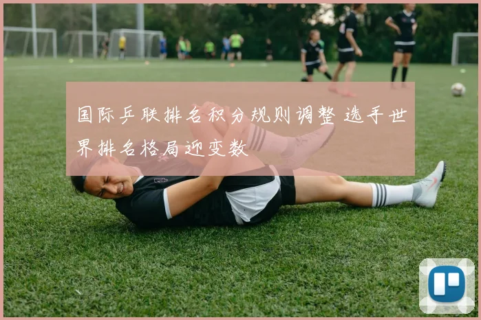 国际乒联排名积分规则调整 选手世界排名格局迎变数