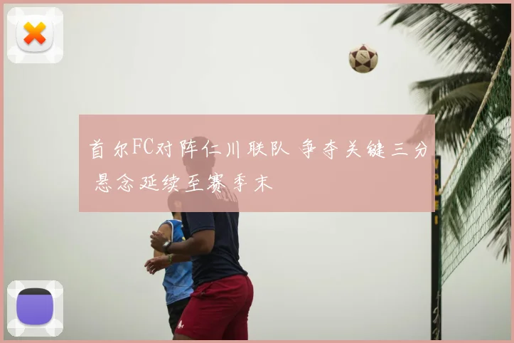 首尔FC对阵仁川联队 争夺关键三分 悬念延续至赛季末