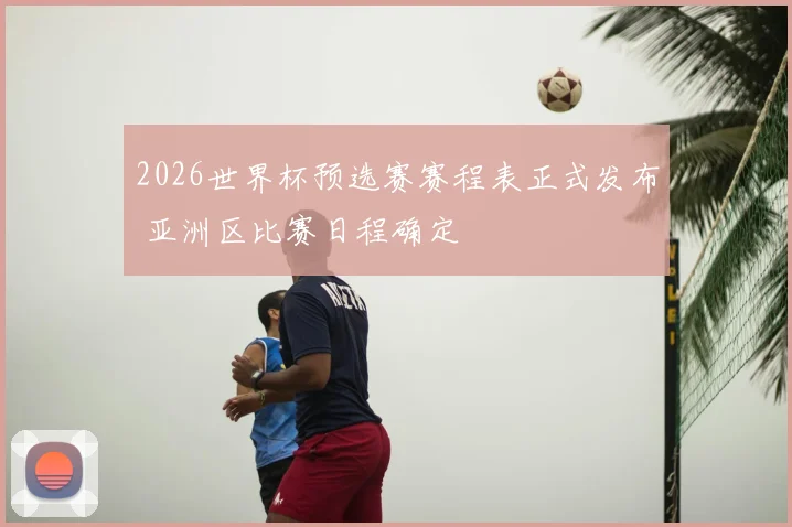 2026世界杯预选赛赛程表正式发布 亚洲区比赛日程确定