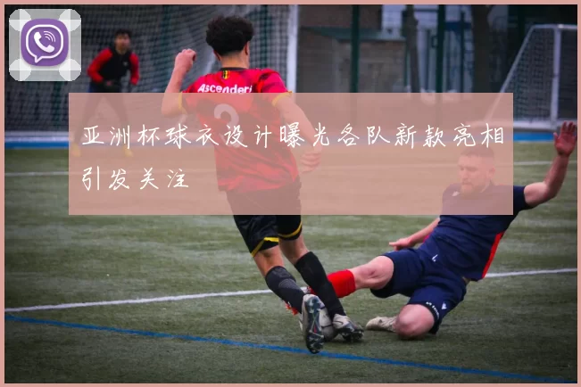 亚洲杯球衣设计曝光各队新款亮相引发关注