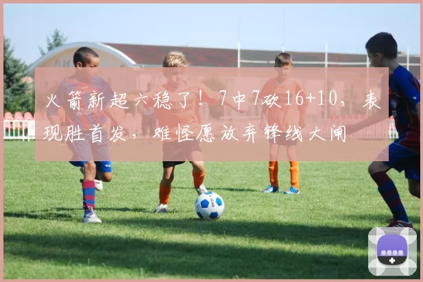 火箭新超六稳了！7中7砍16+10，表现胜首发，难怪愿放弃锋线大闸