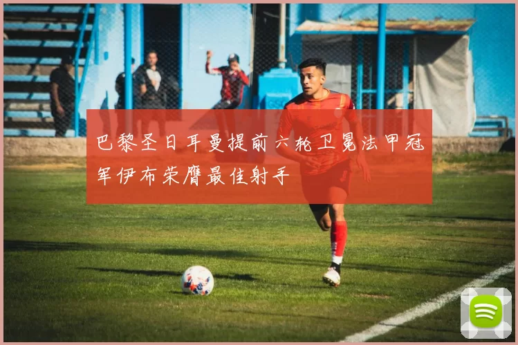 巴黎圣日耳曼提前六轮卫冕法甲冠军伊布荣膺最佳射手