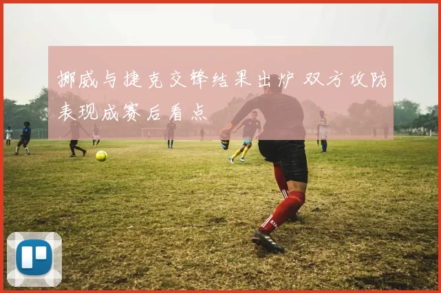 挪威与捷克交锋结果出炉 双方攻防表现成赛后看点