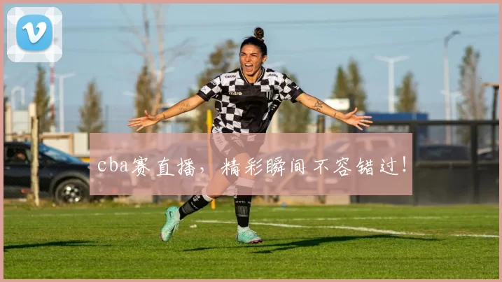 cba赛直播，精彩瞬间不容错过！