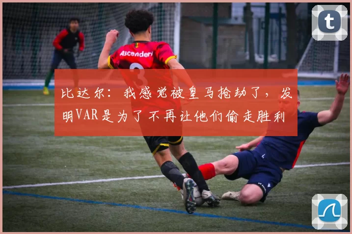 比达尔：我感觉被皇马抢劫了，发明VAR是为了不再让他们偷走胜利