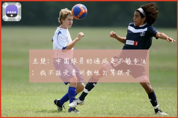 王楚：中国球员的通病是不够专注；我不接受青训教练打骂孩子