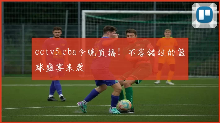 cctv5 cba今晚直播！不容错过的篮球盛宴来袭