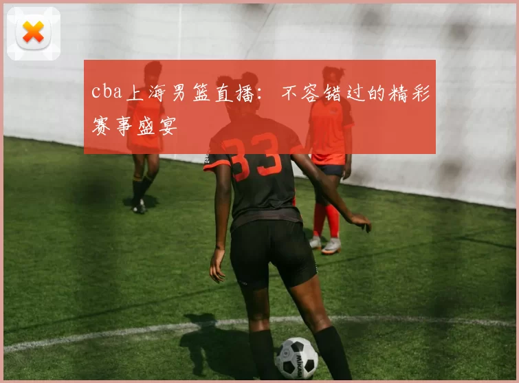 cba上海男篮直播：不容错过的精彩赛事盛宴