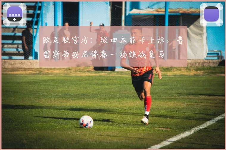 欧足联官方：驳回本菲卡上诉，普雷斯蒂安尼停赛一场缺战皇马