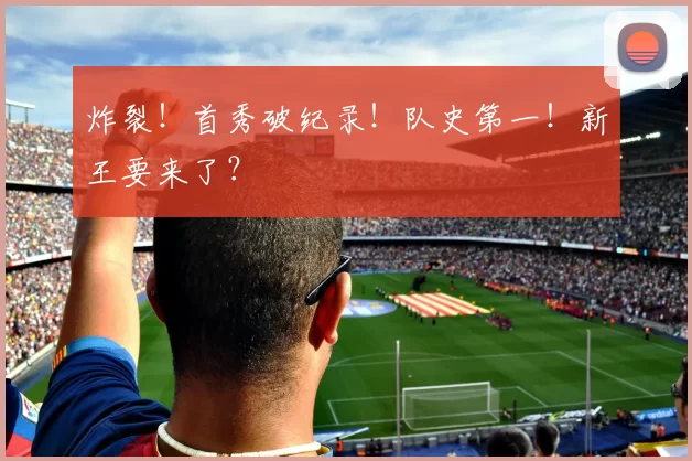 炸裂！首秀破纪录！队史第一！新王要来了？