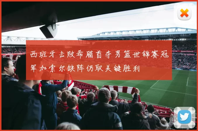 西班牙击败希腊首夺男篮世锦赛冠军加索尔缺阵仍取关键胜利