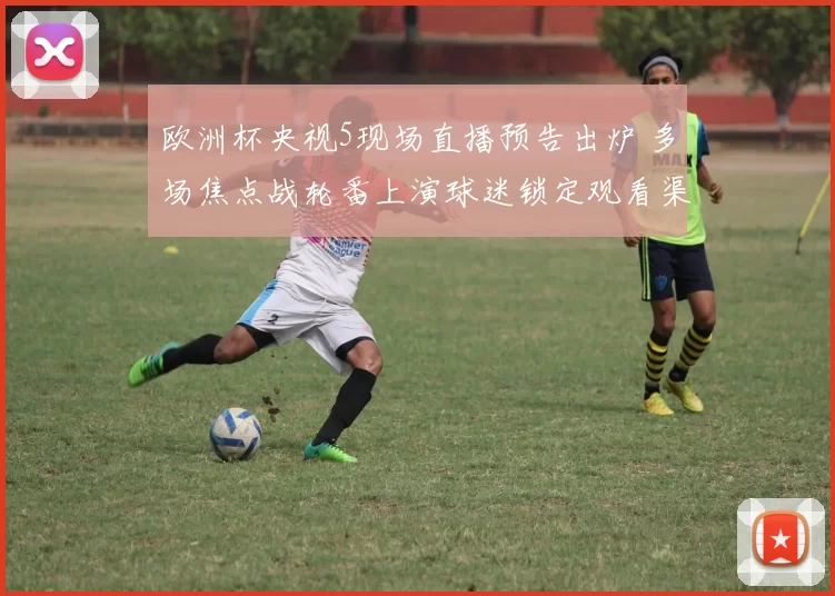 欧洲杯央视5现场直播预告出炉 多场焦点战轮番上演球迷锁定观看渠道