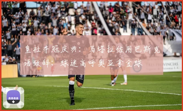 皇社夺冠庆典：马塔拉佐用巴斯克语致辞；球迷高呼奥亚拿金球