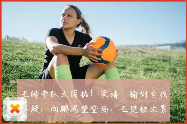 王皓带队太固执！梁靖崑输到自我怀疑，向鹏渴望登场，王楚钦太累