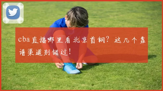 cba直播哪里看北京首钢？这几个靠谱渠道别错过！
