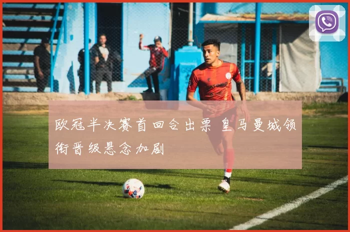 欧冠半决赛首回合出票 皇马曼城领衔晋级悬念加剧