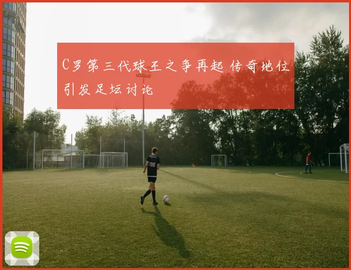 C罗第三代球王之争再起 传奇地位引发足坛讨论