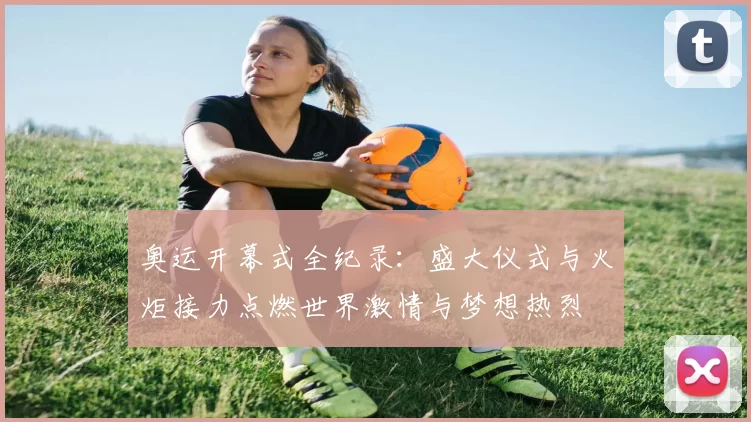 奥运开幕式全纪录：盛大仪式与火炬接力点燃世界激情与梦想热烈