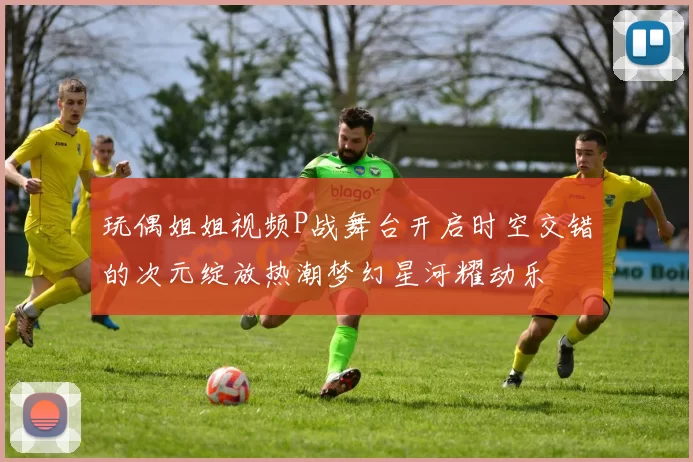 玩偶姐姐视频P战舞台开启时空交错的次元绽放热潮梦幻星河耀动乐