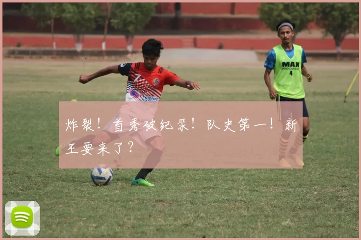 炸裂！首秀破纪录！队史第一！新王要来了？