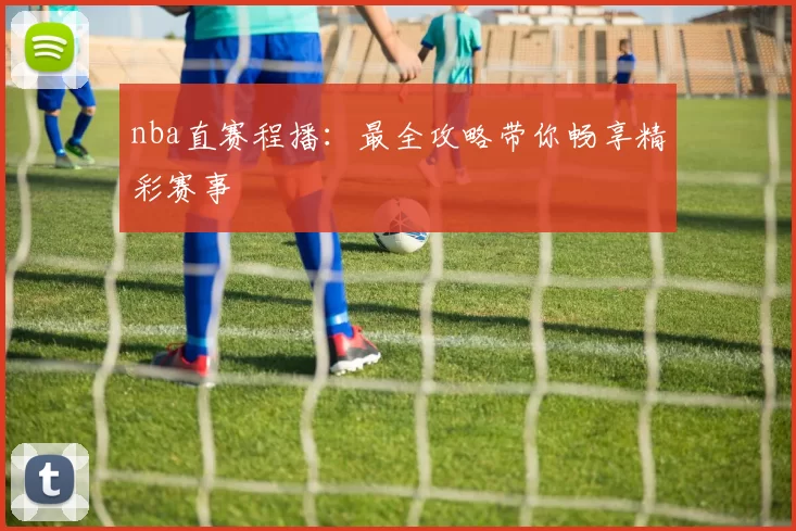 nba直赛程播：最全攻略带你畅享精彩赛事