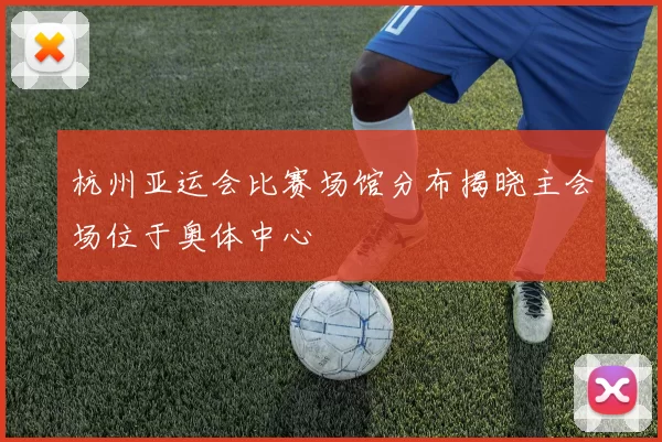 杭州亚运会比赛场馆分布揭晓主会场位于奥体中心