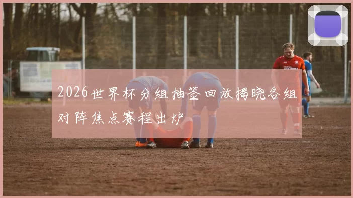 2026世界杯分组抽签回放揭晓各组对阵焦点赛程出炉