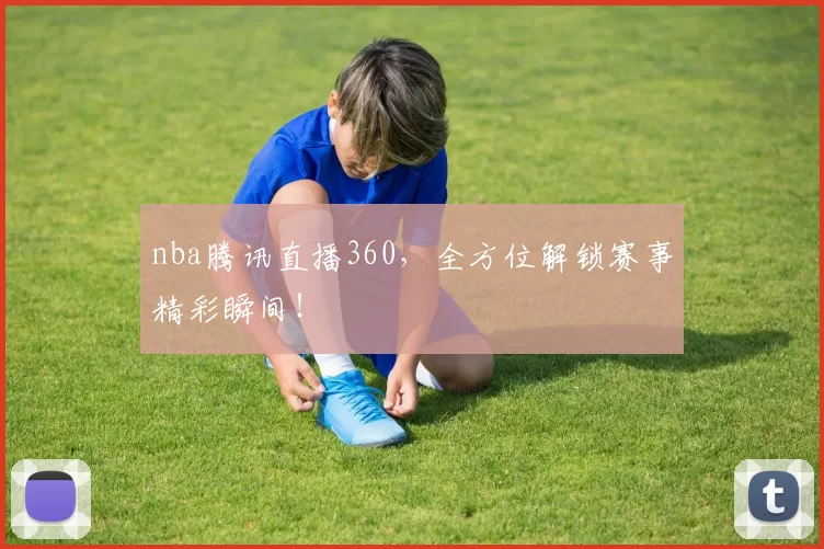 nba腾讯直播360,全方位解锁赛事精彩瞬间!