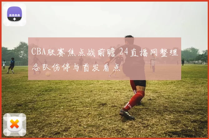 CBA联赛焦点战前瞻 24直播网整理各队伤停与首发看点