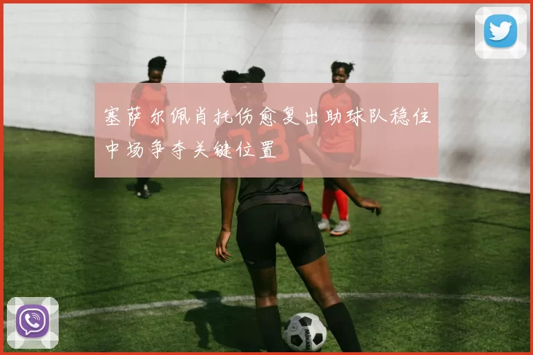 塞萨尔佩肖托伤愈复出助球队稳住中场争夺关键位置