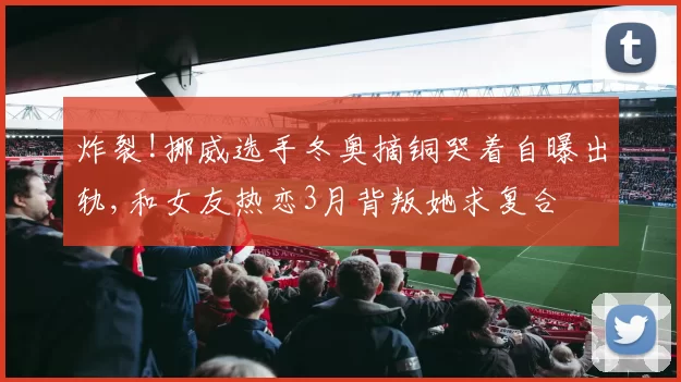 炸裂!挪威选手冬奥摘铜哭着自曝出轨,和女友热恋3月背叛她求复合