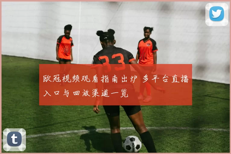 欧冠视频观看指南出炉 多平台直播入口与回放渠道一览