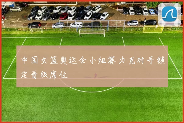 中国女篮奥运会小组赛力克对手锁定晋级席位