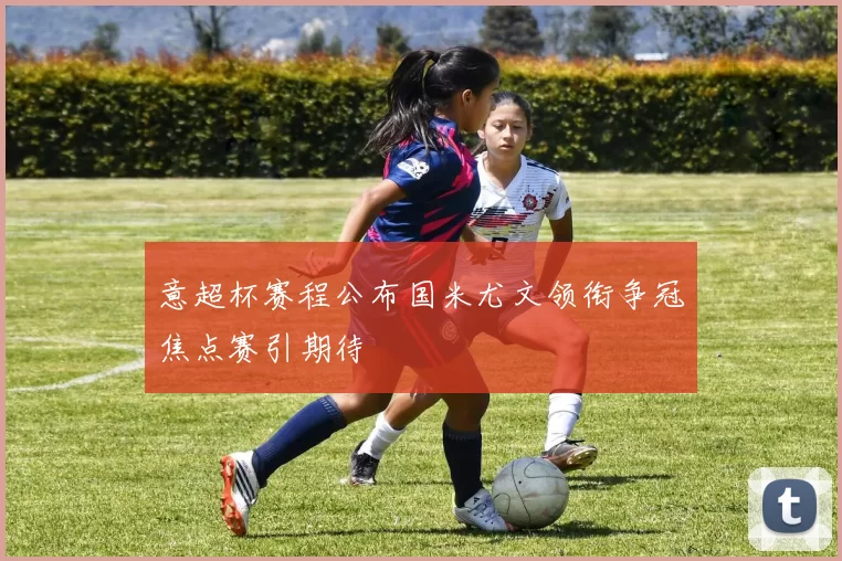 意超杯赛程公布国米尤文领衔争冠焦点赛引期待